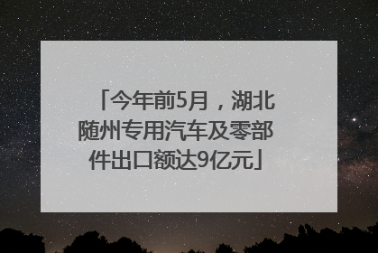今年前5月，湖北随州专用汽车及零部件出口额达9亿元