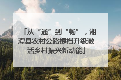 从“通”到“畅”，湘潭县农村公路提档升级激活乡村振兴新动能