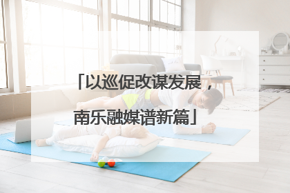 以巡促改谋发展，南乐融媒谱新篇