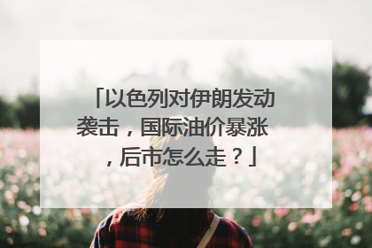 以色列对伊朗发动袭击，国际油价暴涨，后市怎么走？