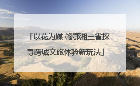以花为媒 赣鄂湘三省探寻跨城文旅体验新玩法
