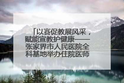 以赛促教展风采，赋能宣教护健康——张家界市人民医院全科基地举办住院医师健康宣教比赛