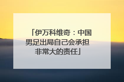 伊万科维奇：中国男足出局自己会承担非常大的责任