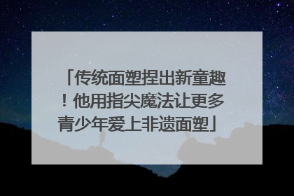 传统面塑捏出新童趣！他用指尖魔法让更多青少年爱上非遗面塑