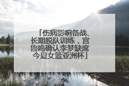 伤病影响备战、长期脱队训练，宫鲁鸣确认李梦缺席今夏女篮亚洲杯