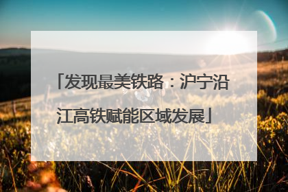 发现最美铁路：沪宁沿江高铁赋能区域发展