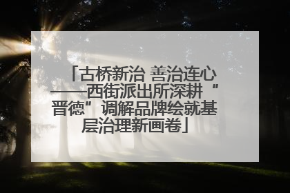 古桥新治 善治连心——西街派出所深耕“晋德”调解品牌绘就基层治理新画卷