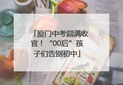 厦门中考圆满收官！“00后”孩子们告别初中