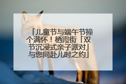 儿童节与端午节撞个满怀！栖霞街「双节沉浸式亲子派对」与您同赴儿时之约