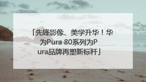 先锋影像、美学升华！华为Pura 80系列为Pura品牌再塑新标杆