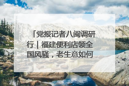 党报记者八闽调研行｜福建便利店领全国风骚，老生意如何玩出新玩法？