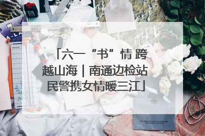 六一“书”情 跨越山海｜南通边检站民警携女情暖三江