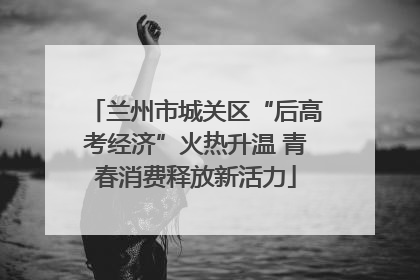 兰州市城关区“后高考经济”火热升温 青春消费释放新活力