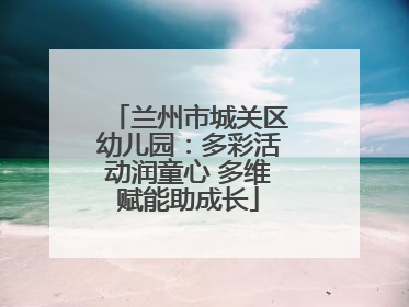 兰州市城关区幼儿园：多彩活动润童心 多维赋能助成长