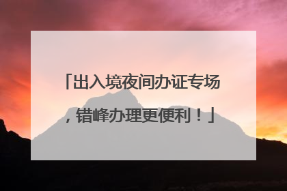 出入境夜间办证专场，错峰办理更便利！