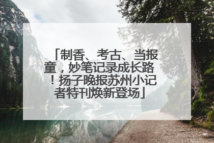 制香、考古、当报童，妙笔记录成长路！扬子晚报苏州小记者特刊焕新登场