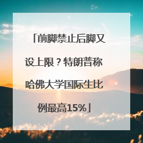 前脚禁止后脚又设上限？特朗普称哈佛大学国际生比例最高15%
