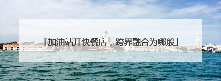 加油站开快餐店，跨界融合为哪般