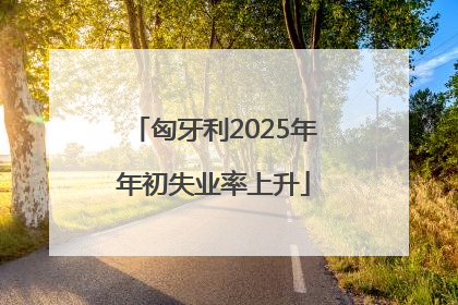 匈牙利2025年年初失业率上升