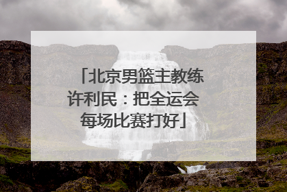 北京男篮主教练许利民：把全运会每场比赛打好