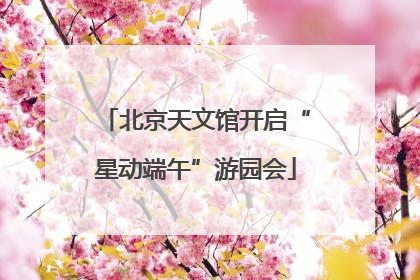 北京天文馆开启“星动端午”游园会