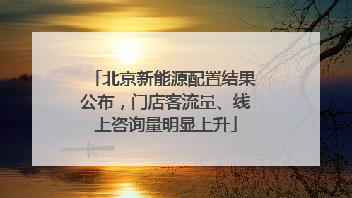 北京新能源配置结果公布，门店客流量、线上咨询量明显上升