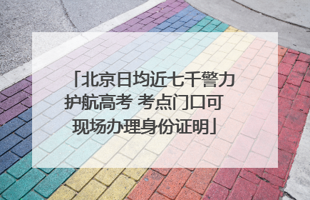 北京日均近七千警力护航高考 考点门口可现场办理身份证明