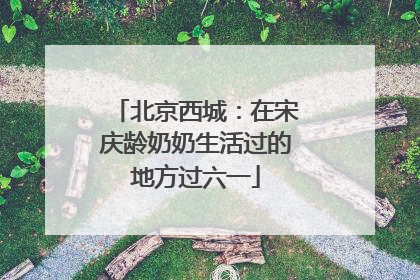 北京西城：在宋庆龄奶奶生活过的地方过六一