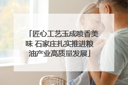 匠心工艺玉成喷香美味 石家庄扎实推进粮油产业高质量发展