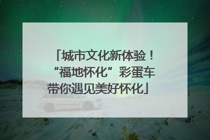 城市文化新体验！“福地怀化”彩蛋车带你遇见美好怀化