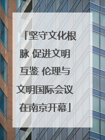 坚守文化根脉 促进文明互鉴 伦理与文明国际会议在南京开幕
