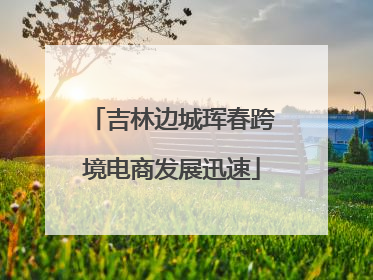 吉林边城珲春跨境电商发展迅速