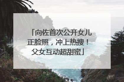 向佐首次公开女儿正脸照，冲上热搜！父女互动超甜蜜