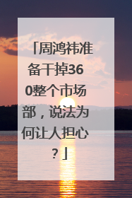 周鸿祎准备干掉360整个市场部，说法为何让人担心？