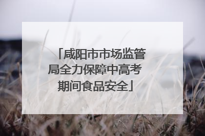 咸阳市市场监管局全力保障中高考期间食品安全