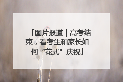 图片报道｜高考结束，看考生和家长如何“花式”庆祝