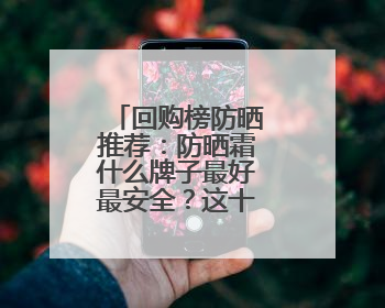 回购榜防晒推荐：防晒霜什么牌子最好最安全？这十款超优秀！