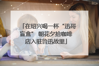 在绍兴喝一杯“迅哥盲盒” 朝花夕拾咖啡店入驻鲁迅故里