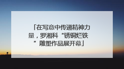 在写意中传递精神力量，罗湘科“锈铜烂铁”雕塑作品展开幕