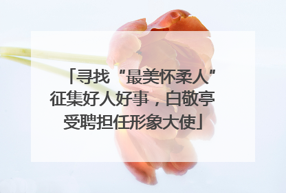 寻找“最美怀柔人”征集好人好事，白敬亭受聘担任形象大使