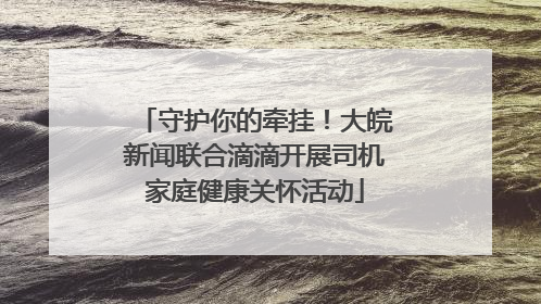 守护你的牵挂！大皖新闻联合滴滴开展司机家庭健康关怀活动
