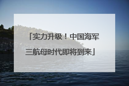实力升级！中国海军三航母时代即将到来