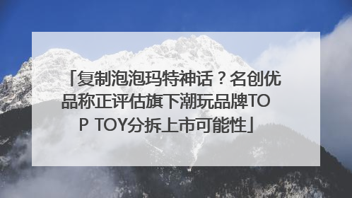 复制泡泡玛特神话？名创优品称正评估旗下潮玩品牌TOP TOY分拆上市可能性