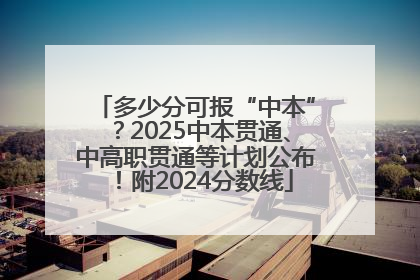多少分可报“中本”？2025中本贯通、中高职贯通等计划公布！附2024分数线