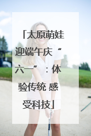 太原萌娃迎端午庆“六一”：体验传统 感受科技