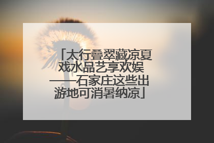 太行叠翠藏凉夏 戏水品艺享欢娱——石家庄这些出游地可消暑纳凉