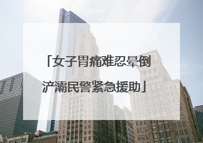 女子胃痛难忍晕倒 浐灞民警紧急援助