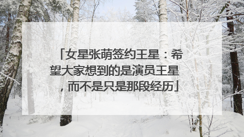 女星张萌签约王星：希望大家想到的是演员王星，而不是只是那段经历