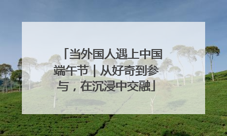 当外国人遇上中国端午节｜从好奇到参与，在沉浸中交融