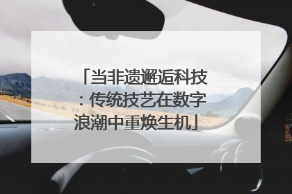当非遗邂逅科技：传统技艺在数字浪潮中重焕生机